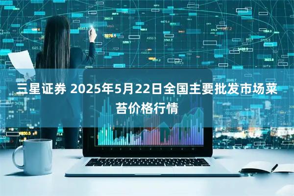 三星证券 2025年5月22日全国主要批发市场菜苔价格行情