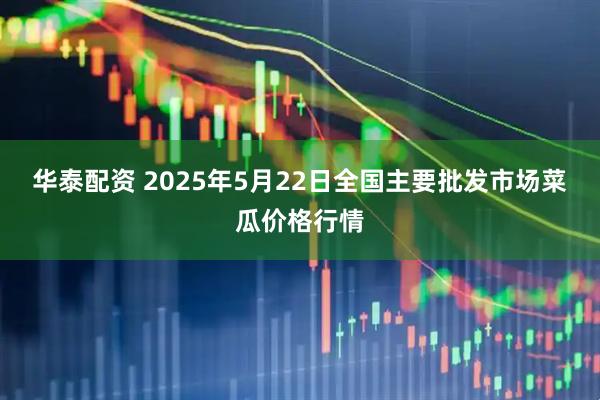 华泰配资 2025年5月22日全国主要批发市场菜瓜价格行情