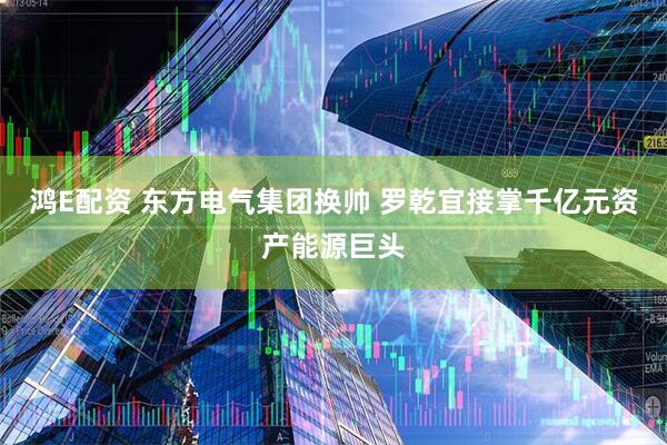 鸿E配资 东方电气集团换帅 罗乾宜接掌千亿元资产能源巨头