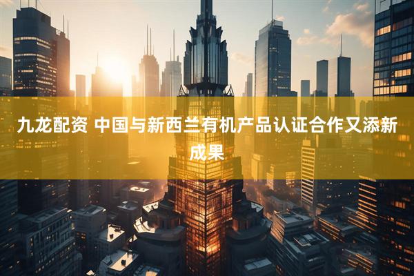 九龙配资 中国与新西兰有机产品认证合作又添新成果