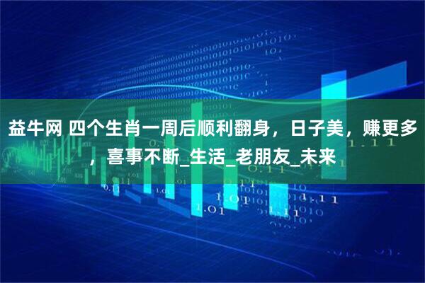 益牛网 四个生肖一周后顺利翻身，日子美，赚更多，喜事不断_生活_老朋友_未来