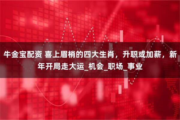 牛金宝配资 喜上眉梢的四大生肖，升职或加薪，新年开局走大运_机会_职场_事业