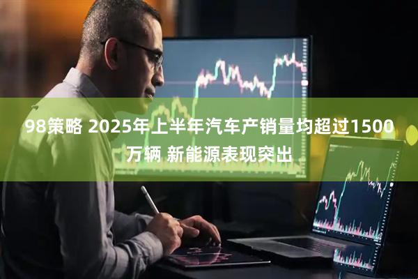 98策略 2025年上半年汽车产销量均超过1500万辆 新能源表现突出