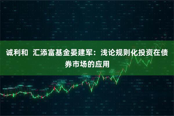 诚利和  汇添富基金晏建军：浅论规则化投资在债券市场的应用