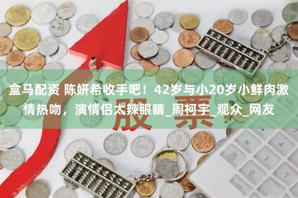 盒马配资 陈妍希收手吧！42岁与小20岁小鲜肉激情热吻，演情侣太辣眼睛_周柯宇_观众_网友