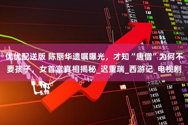 优优配送版 陈丽华遗嘱曝光，才知“唐僧”为何不要孩子，女首富真相揭秘_迟重瑞_西游记_电视剧