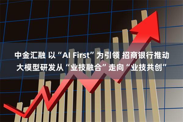 中金汇融 以“AI First”为引领 招商银行推动大模型研发从“业技融合”走向“业技共创”