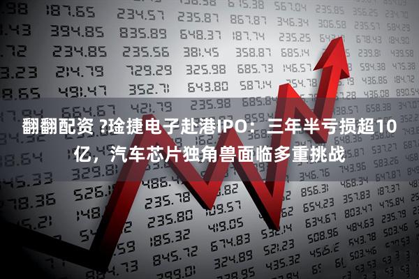 翻翻配资 ?琻捷电子赴港IPO:三年半亏损超10亿,汽车芯片独角兽面临多重挑战