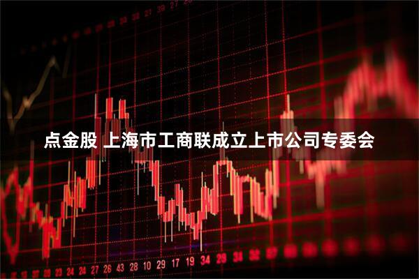 点金股 上海市工商联成立上市公司专委会