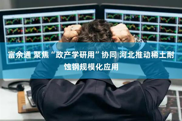 富余通 聚焦“政产学研用”协同 河北推动稀土耐蚀钢规模化应用