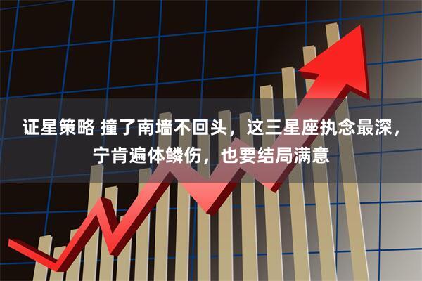 证星策略 撞了南墙不回头，这三星座执念最深，宁肯遍体鳞伤，也要结局满意