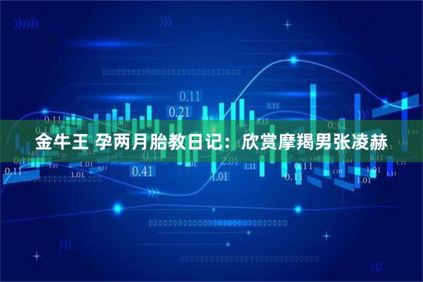 金牛王 孕两月胎教日记：欣赏摩羯男张凌赫